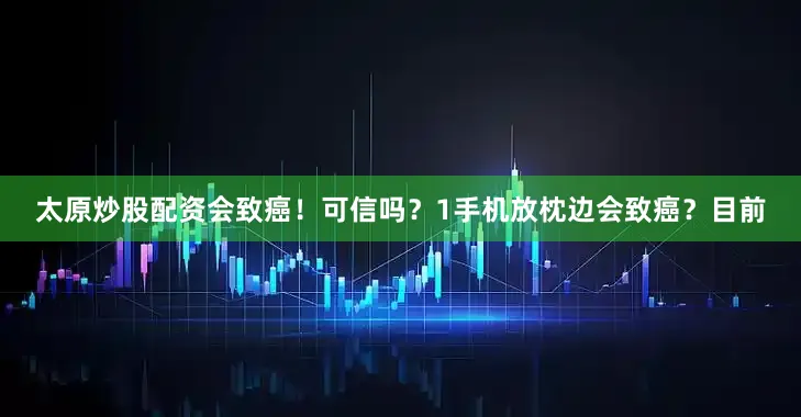 太原炒股配资会致癌！可信吗？1手机放枕边会致癌？目前