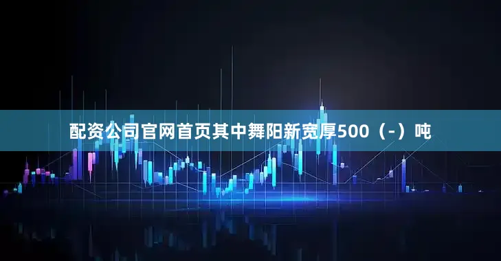 配资公司官网首页其中舞阳新宽厚500（-）吨