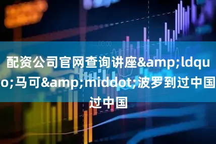 配资公司官网查询讲座&ldquo;马可&middot;波罗到过中国