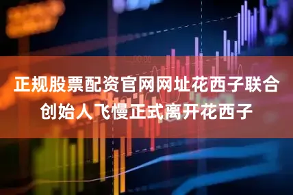 正规股票配资官网网址花西子联合创始人飞慢正式离开花西子
