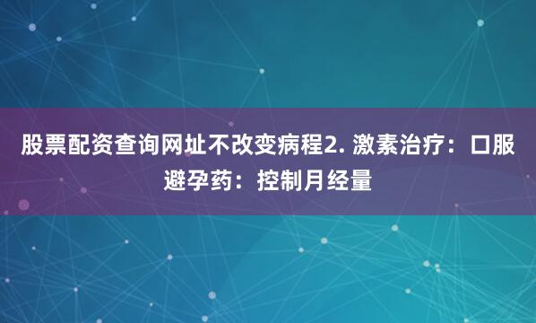 股票配资查询网址不改变病程2. 激素治疗：口服避孕药：控制月经量