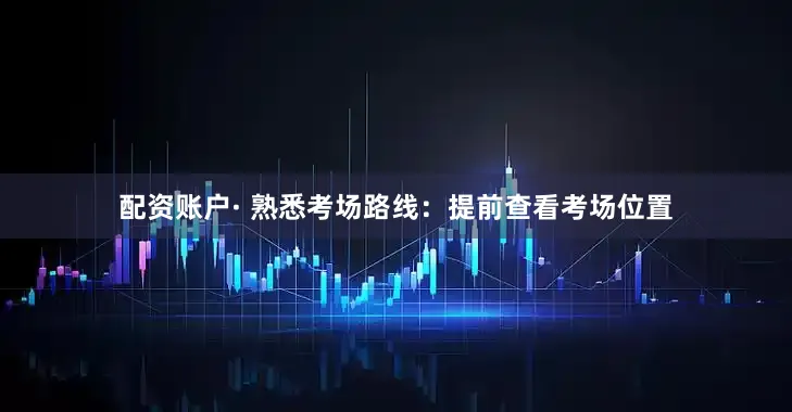 配资账户· 熟悉考场路线：提前查看考场位置