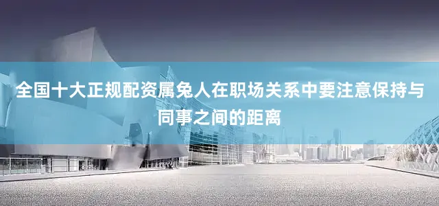 全国十大正规配资属兔人在职场关系中要注意保持与同事之间的距离
