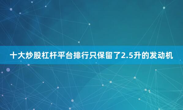 十大炒股杠杆平台排行只保留了2.5升的发动机