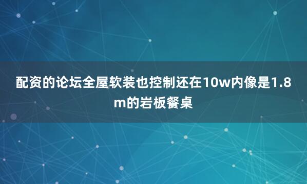 配资的论坛全屋软装也控制还在10w内像是1.8m的岩板餐桌