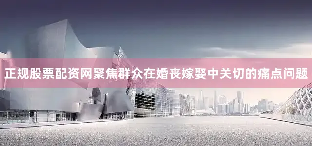 正规股票配资网聚焦群众在婚丧嫁娶中关切的痛点问题