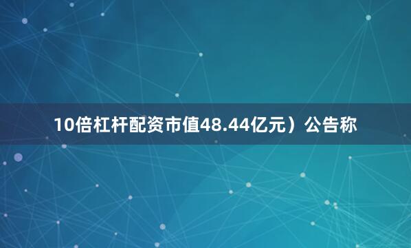 10倍杠杆配资市值48.44亿元）公告称